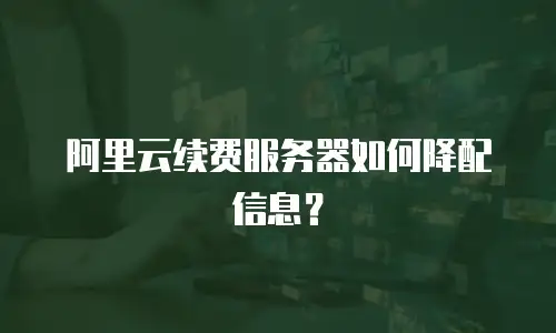 阿里云续费服务器如何降配信息？