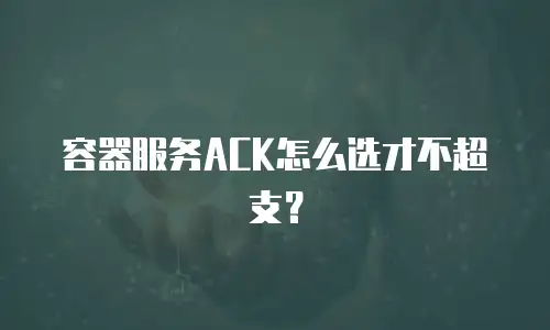 容器服务ACK怎么选才不超支？
