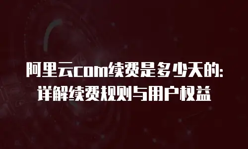 阿里云com续费是多少天的：详解续费规则与用户权益