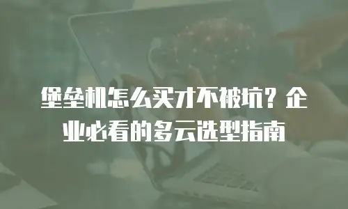 堡垒机怎么买才不被坑？企业必看的多云选型指南