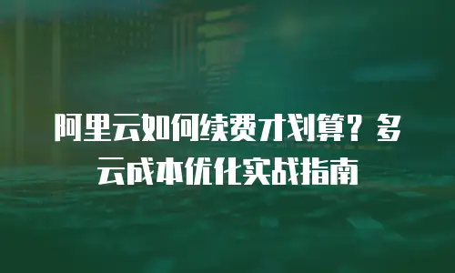阿里云如何续费才划算？多云成本优化实战指南