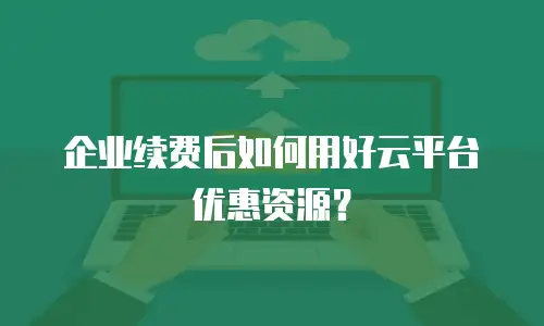 企业续费后如何用好云平台优惠资源？