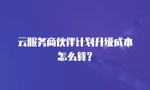 云服务商伙伴计划升级成本怎么算？