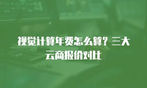 视觉计算年费怎么算？三大云商报价对比