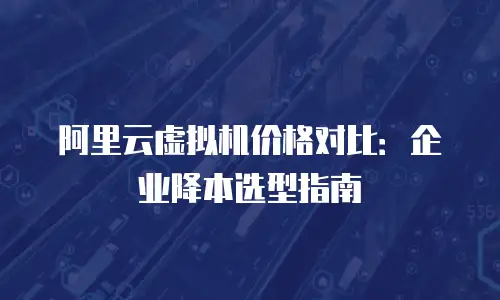 阿里云虚拟机价格对比：企业降本选型指南