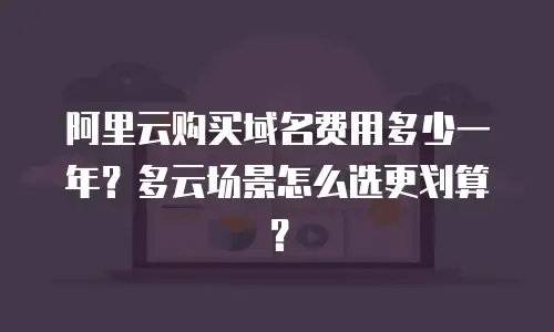 阿里云购买域名费用多少一年？多云场景怎么选更划算？