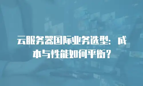 云服务器国际业务选型：成本与性能如何平衡？