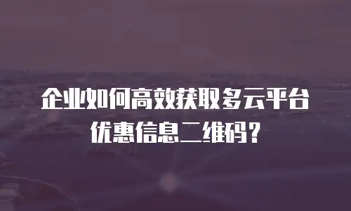 企业如何高效获取多云平台优惠信息二维码？