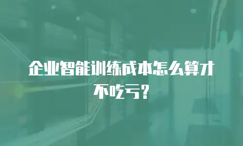 企业智能训练成本怎么算才不吃亏？