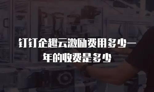 钉钉企趣云激励费用多少一年的收费是多少