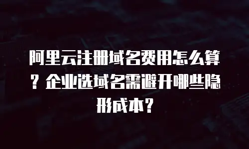 阿里云注册域名费用怎么算？企业选域名需避开哪些隐形成本？
