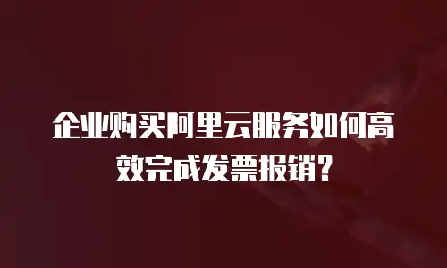 企业购买阿里云服务如何高效完成发票报销？