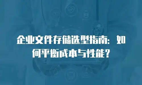 企业文件存储选型指南：如何平衡成本与性能？