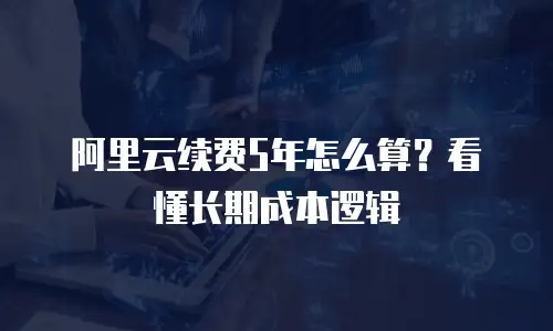 阿里云续费5年怎么算？看懂长期成本逻辑