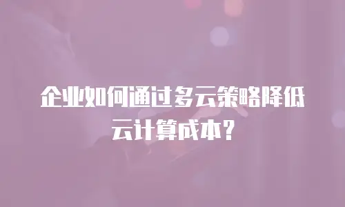 企业如何通过多云策略降低云计算成本？