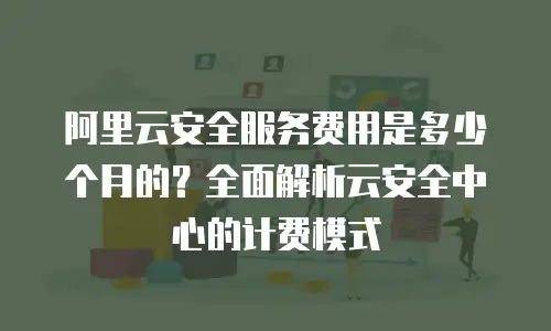 阿里云安全服务费用是多少个月的？全面解析云安全中心的计费模式