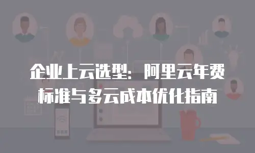 企业上云选型：阿里云年费标准与多云成本优化指南