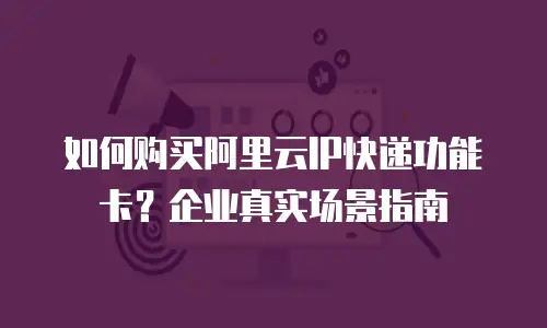 如何购买阿里云IP快递功能卡？企业真实场景指南