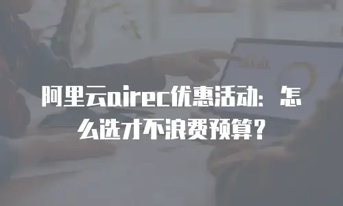 阿里云airec优惠活动：怎么选才不浪费预算？