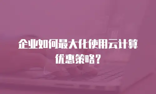 企业如何最大化使用云计算优惠策略？