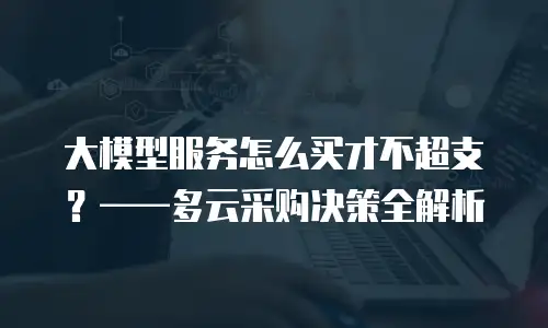 大模型服务怎么买才不超支？——多云采购决策全解析