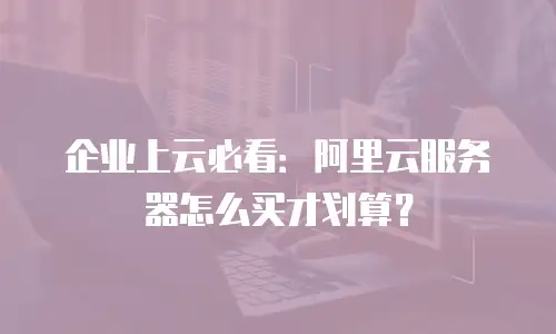 企业上云必看：阿里云服务器怎么买才划算？