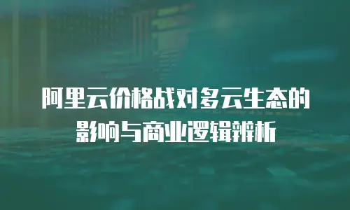 阿里云价格战对多云生态的影响与商业逻辑辨析