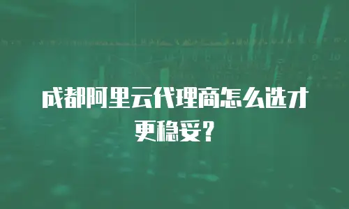 成都阿里云代理商怎么选才更稳妥？