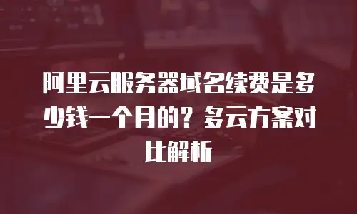 阿里云服务器域名续费是多少钱一个月的？多云方案对比解析
