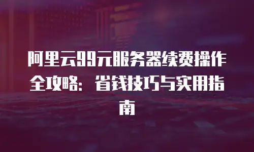 阿里云99元服务器续费操作全攻略：省钱技巧与实用指南