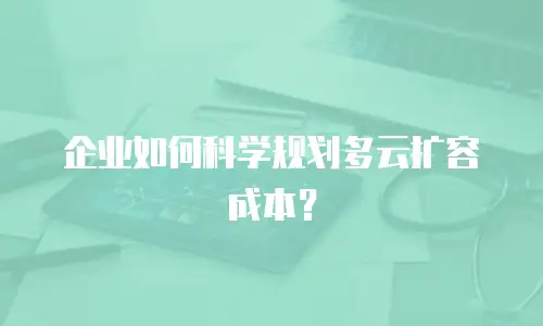 企业如何科学规划多云扩容成本？