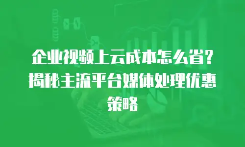 企业视频上云成本怎么省？揭秘主流平台媒体处理优惠策略