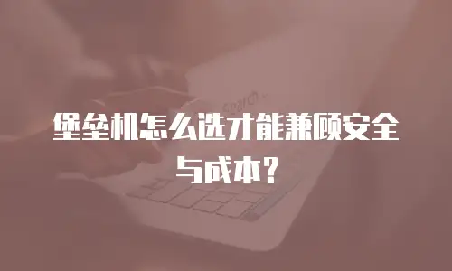堡垒机怎么选才能兼顾安全与成本？