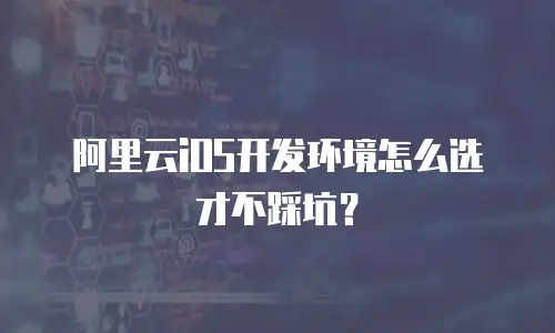 阿里云iOS开发环境怎么选才不踩坑？