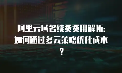 阿里云域名续费费用解析：如何通过多云策略优化成本？