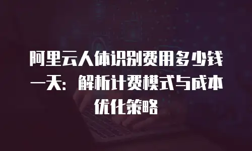 阿里云人体识别费用多少钱一天：解析计费模式与成本优化策略