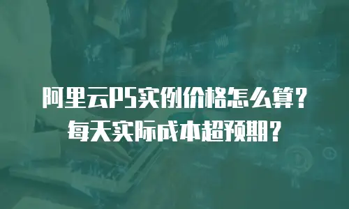 阿里云P5实例价格怎么算？每天实际成本超预期？