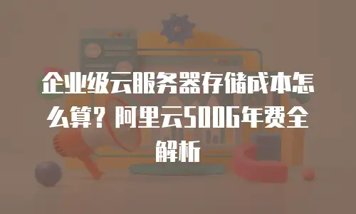 企业级云服务器存储成本怎么算？阿里云500G年费全解析