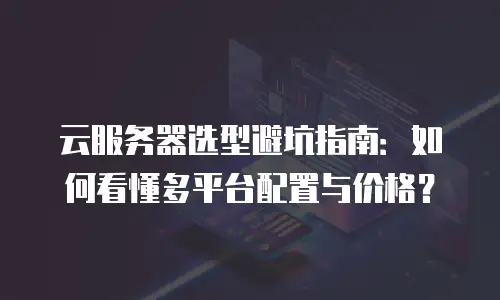 云服务器选型避坑指南：如何看懂多平台配置与价格？