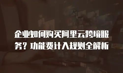 企业如何购买阿里云跨境服务？功能费计入规则全解析