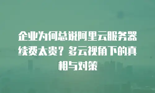 企业为何总说阿里云服务器续费太贵？多云视角下的真相与对策