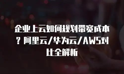企业上云如何规划带宽成本？阿里云/华为云/AWS对比全解析