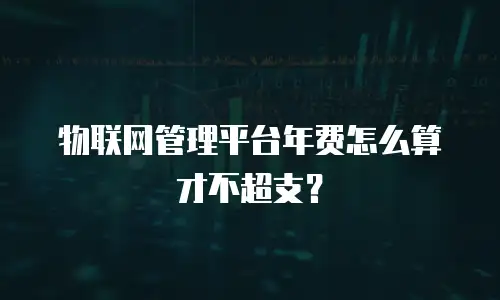 物联网管理平台年费怎么算才不超支？