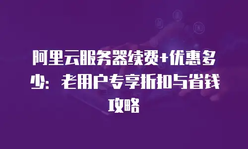阿里云服务器续费+优惠多少：老用户专享折扣与省钱攻略