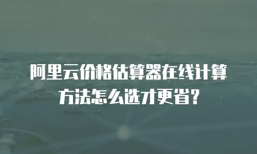 阿里云价格估算器在线计算方法怎么选才更省？