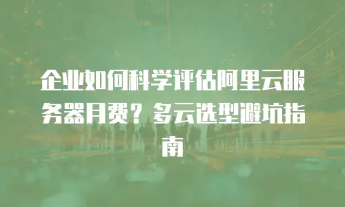 企业如何科学评估阿里云服务器月费？多云选型避坑指南