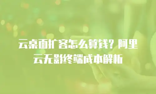 云桌面扩容怎么算钱？阿里云无影终端成本解析