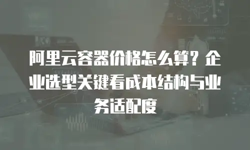阿里云容器价格怎么算？企业选型关键看成本结构与业务适配度