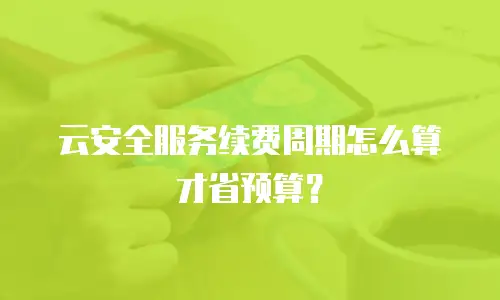 云安全服务续费周期怎么算才省预算？