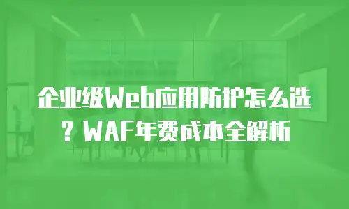 企业级Web应用防护怎么选？WAF年费成本全解析